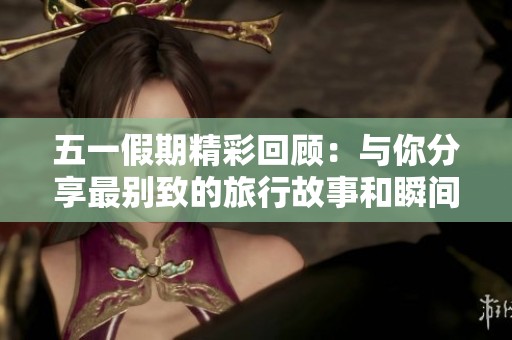 五一假期精彩回顾：与你分享最别致的旅行故事和瞬间