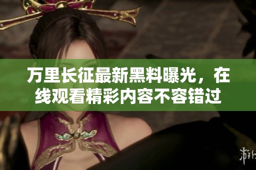 万里长征最新黑料曝光，在线观看精彩内容不容错过