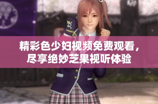 精彩色少妇视频免费观看，尽享绝妙芝果视听体验