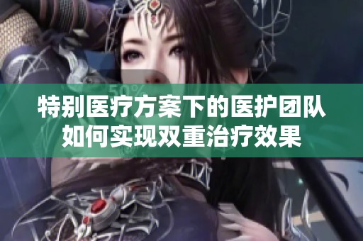 特别医疗方案下的医护团队如何实现双重治疗效果