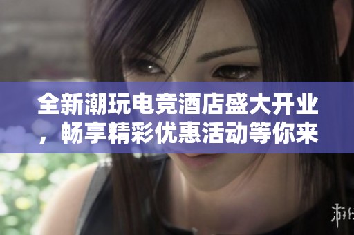 全新潮玩电竞酒店盛大开业，畅享精彩优惠活动等你来！
