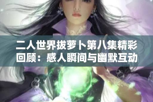 二人世界拔萝卜第八集精彩回顾：感人瞬间与幽默互动全记录