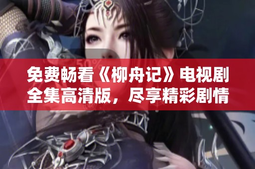 免费畅看《柳舟记》电视剧全集高清版，尽享精彩剧情与画面