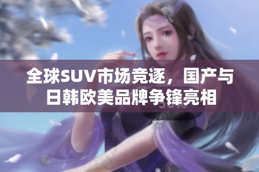 全球SUV市场竞逐，国产与日韩欧美品牌争锋亮相