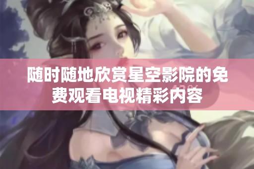 随时随地欣赏星空影院的免费观看电视精彩内容