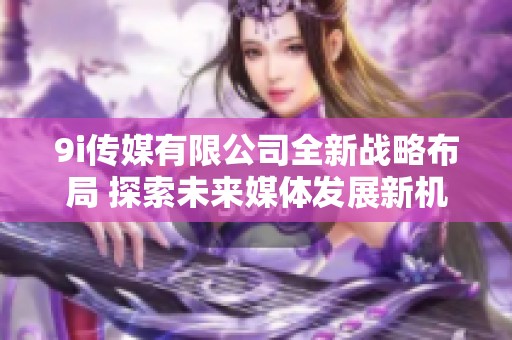 9i传媒有限公司全新战略布局 探索未来媒体发展新机遇