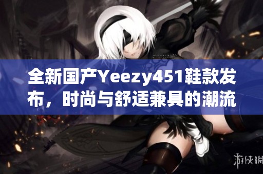 全新国产Yeezy451鞋款发布，时尚与舒适兼具的潮流选择