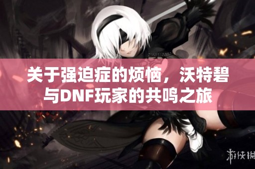关于强迫症的烦恼，沃特碧与DNF玩家的共鸣之旅