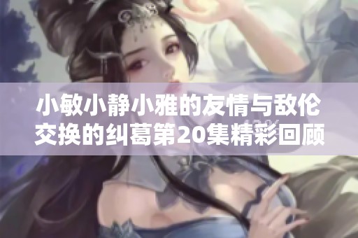 小敏小静小雅的友情与敌伦交换的纠葛第20集精彩回顾