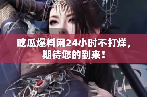 吃瓜爆料网24小时不打烊，期待您的到来！