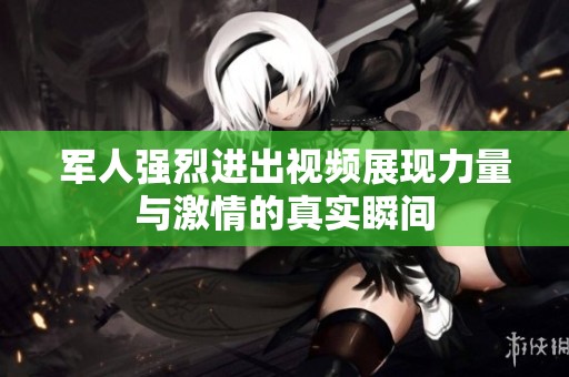 军人强烈进出视频展现力量与激情的真实瞬间