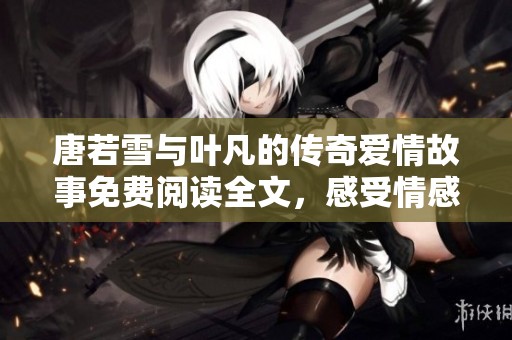 唐若雪与叶凡的传奇爱情故事免费阅读全文，感受情感的跌宕起伏与精彩结局