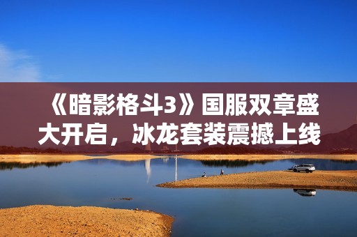 《暗影格斗3》国服双章盛大开启，冰龙套装震撼上线引发热潮