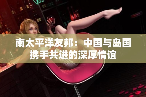南太平洋友邦：中国与岛国携手共进的深厚情谊