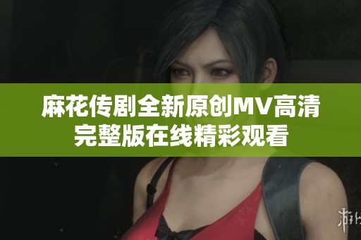 麻花传剧全新原创MV高清完整版在线精彩观看