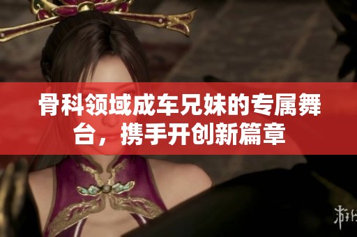 骨科领域成车兄妹的专属舞台，携手开创新篇章