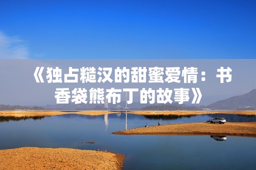《独占糙汉的甜蜜爱情：书香袋熊布丁的故事》