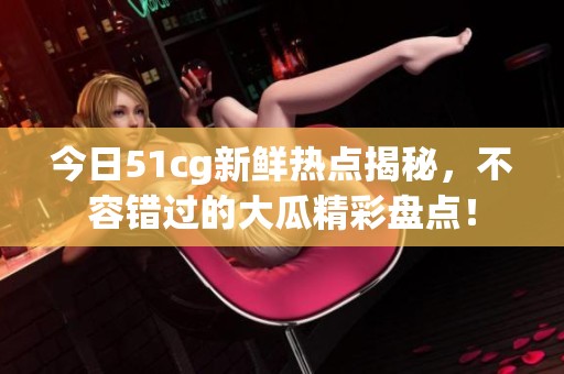 今日51cg新鲜热点揭秘，不容错过的大瓜精彩盘点！