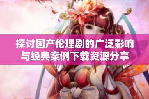 探讨国产伦理剧的广泛影响与经典案例下载资源分享
