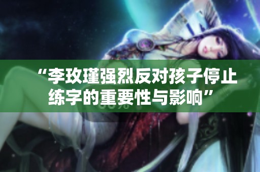 “李玫瑾强烈反对孩子停止练字的重要性与影响”