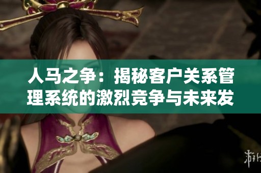 人马之争：揭秘客户关系管理系统的激烈竞争与未来发展