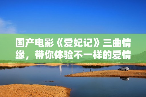 国产电影《爱妃记》三曲情缘，带你体验不一样的爱情故事