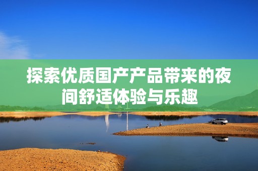探索优质国产产品带来的夜间舒适体验与乐趣