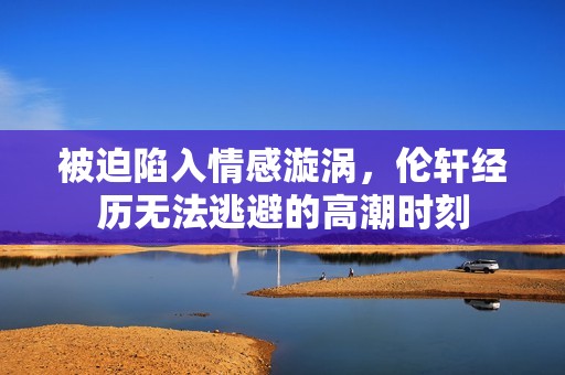 被迫陷入情感漩涡，伦轩经历无法逃避的高潮时刻