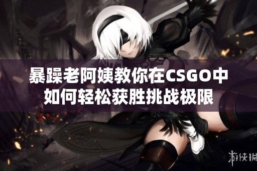 暴躁老阿姨教你在CSGO中如何轻松获胜挑战极限