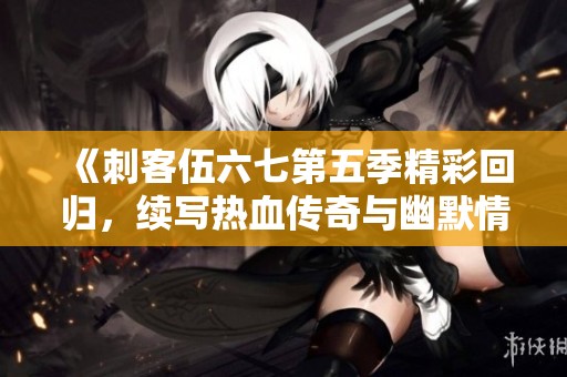 《刺客伍六七第五季精彩回归，续写热血传奇与幽默情缘》