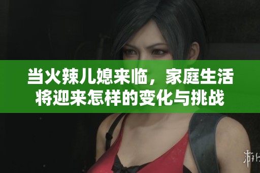 当火辣儿媳来临，家庭生活将迎来怎样的变化与挑战