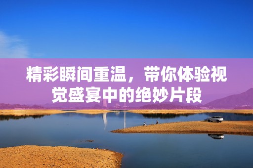 精彩瞬间重温，带你体验视觉盛宴中的绝妙片段