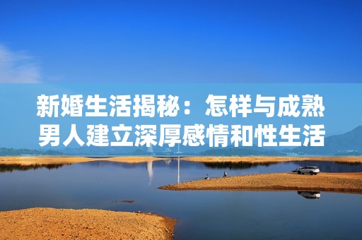 新婚生活揭秘：怎样与成熟男人建立深厚感情和性生活的秘诀