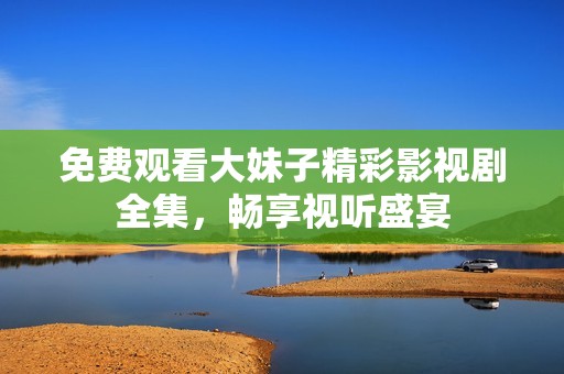 免费观看大妹子精彩影视剧全集，畅享视听盛宴