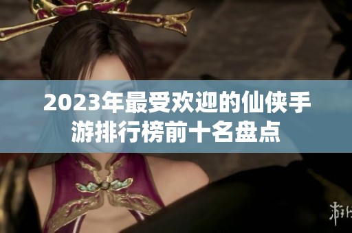 2023年最受欢迎的仙侠手游排行榜前十名盘点