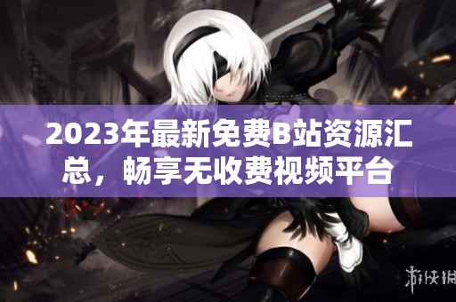 2023年最新免费B站资源汇总，畅享无收费视频平台
