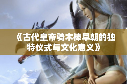 《古代皇帝骑木棒早朝的独特仪式与文化意义》