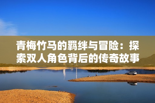 青梅竹马的羁绊与冒险：探索双人角色背后的传奇故事
