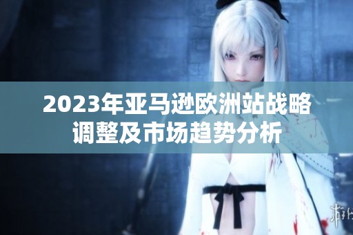 2023年亚马逊欧洲站战略调整及市场趋势分析