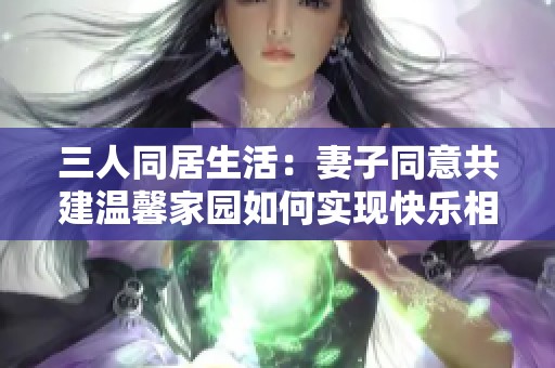 三人同居生活：妻子同意共建温馨家园如何实现快乐相处