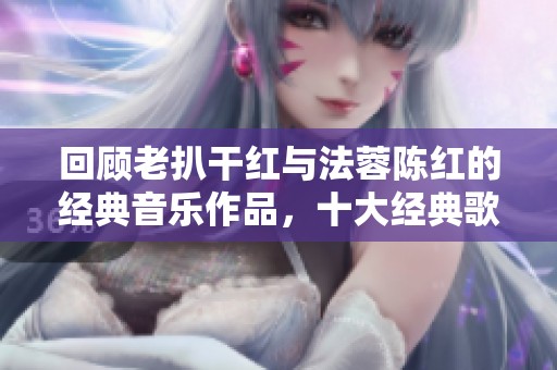 回顾老扒干红与法蓉陈红的经典音乐作品，十大经典歌曲盘点