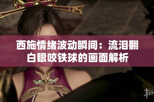 西施情绪波动瞬间：流泪翻白眼咬铁球的画面解析