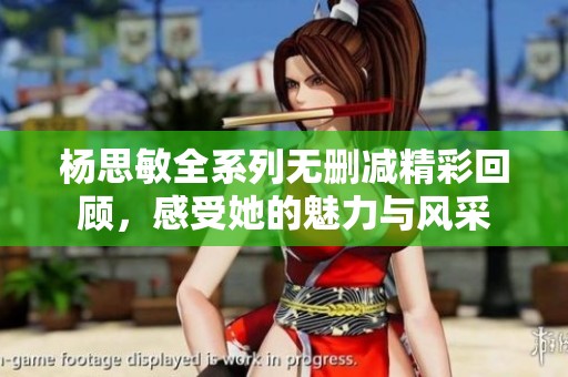 杨思敏全系列无删减精彩回顾，感受她的魅力与风采