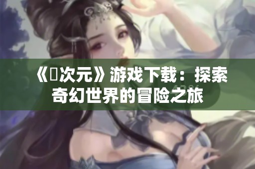《囧次元》游戏下载：探索奇幻世界的冒险之旅