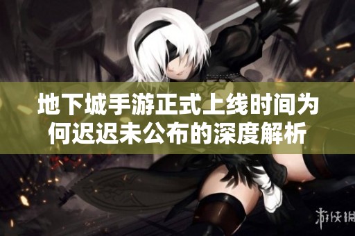 地下城手游正式上线时间为何迟迟未公布的深度解析