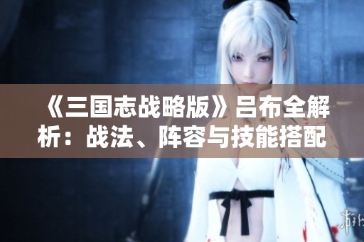 《三国志战略版》吕布全解析：战法、阵容与技能搭配技巧揭秘
