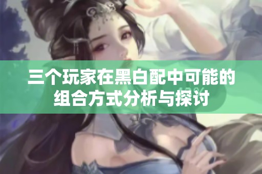 三个玩家在黑白配中可能的组合方式分析与探讨