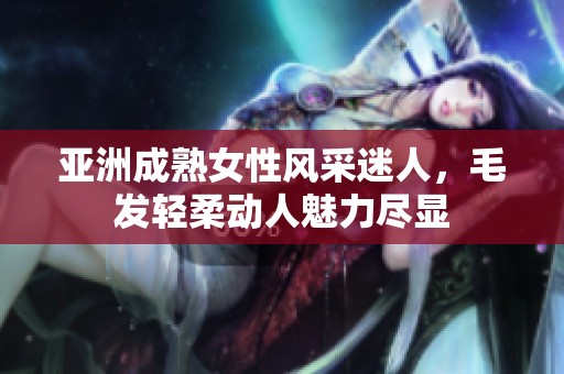 亚洲成熟女性风采迷人，毛发轻柔动人魅力尽显