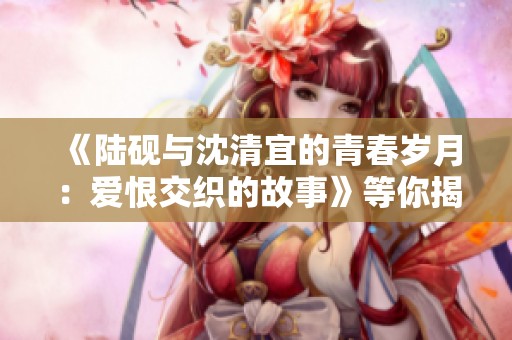 《陆砚与沈清宜的青春岁月：爱恨交织的故事》等你揭晓