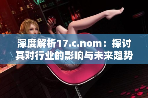 深度解析17.c.nom：探讨其对行业的影响与未来趋势